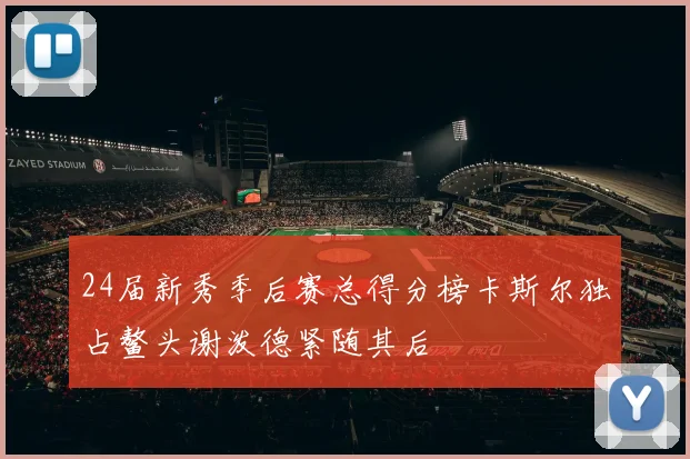 24届新秀季后赛总得分榜卡斯尔独占鳌头谢泼德紧随其后