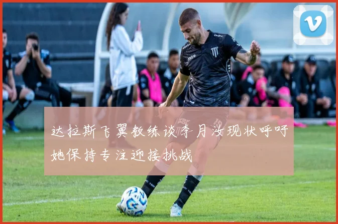 达拉斯飞翼教练谈李月汝现状呼吁她保持专注迎接挑战