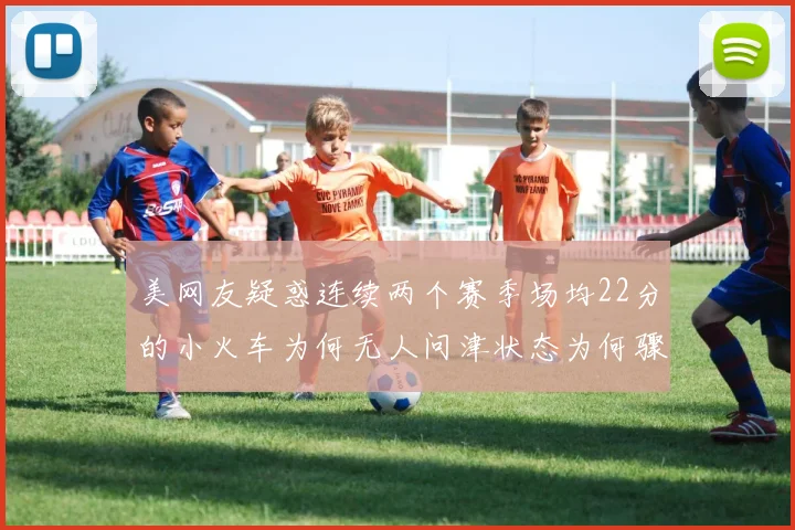 美网友疑惑连续两个赛季场均22分的小火车为何无人问津状态为何骤降