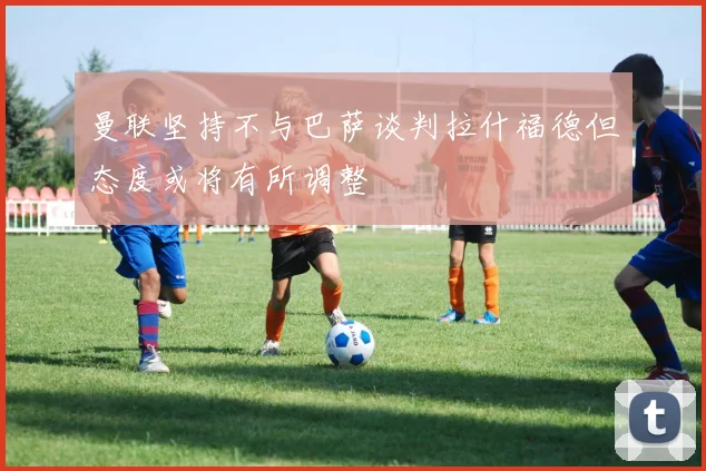 曼联坚持不与巴萨谈判拉什福德但态度或将有所调整