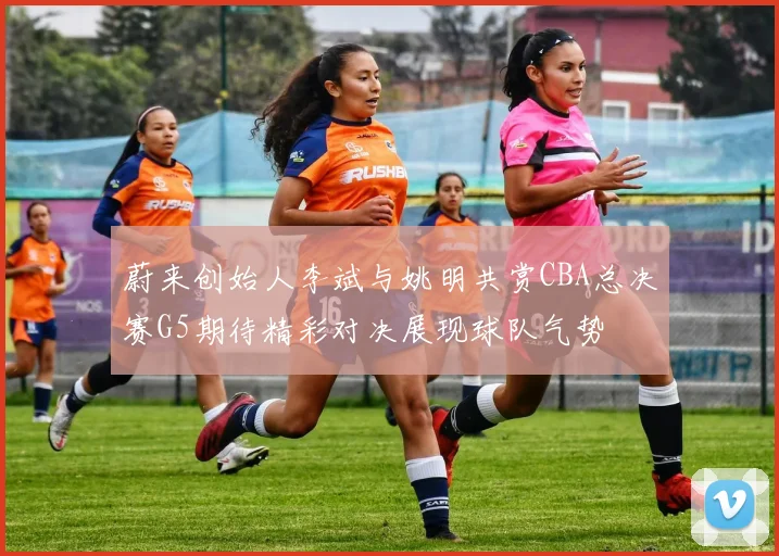 蔚来创始人李斌与姚明共赏CBA总决赛G5期待精彩对决展现球队气势
