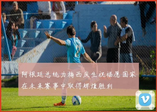 阿根廷总统为梅西庆生祝福愿国家在未来赛事中取得辉煌胜利