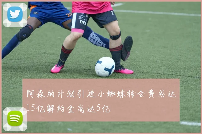 阿森纳计划引进小蜘蛛转会费或达15亿解约金高达5亿