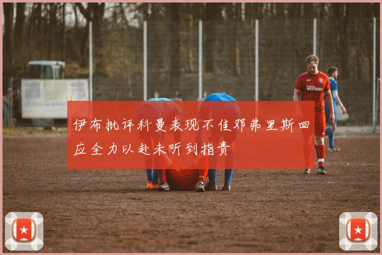 伊布批评科曼表现不佳邓弗里斯回应全力以赴未听到指责
