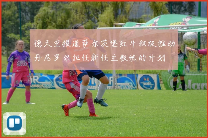 德天空报道萨尔茨堡红牛积极推动丹尼罗尔担任新任主教练的计划