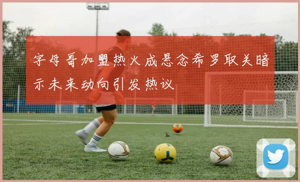 字母哥加盟热火成悬念希罗取关暗示未来动向引发热议