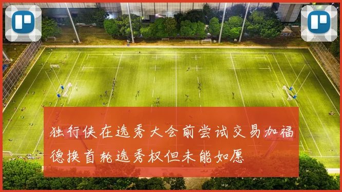 独行侠在选秀大会前尝试交易加福德换首轮选秀权但未能如愿