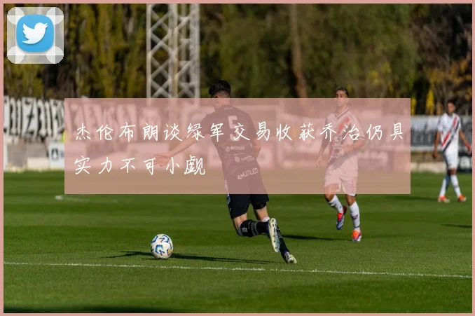 杰伦布朗谈绿军交易收获乔治仍具实力不可小觑