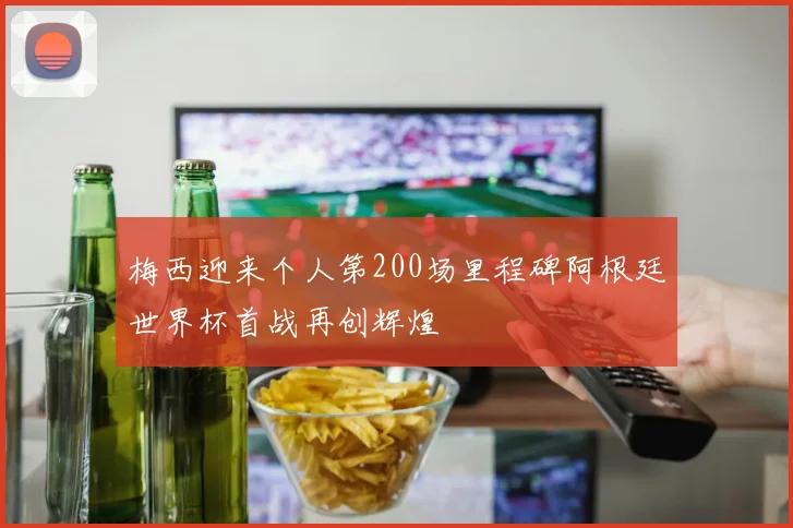 梅西迎来个人第200场里程碑阿根廷世界杯首战再创辉煌