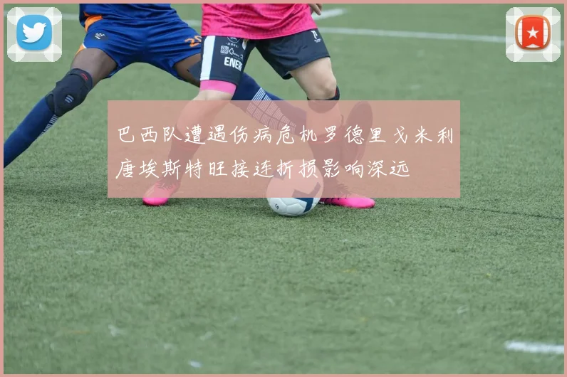 巴西队遭遇伤病危机罗德里戈米利唐埃斯特旺接连折损影响深远