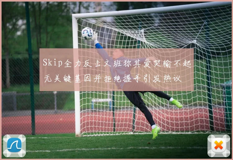 Skip全力反击文班称其爱哭输不起无关键基因并拒绝握手引发热议