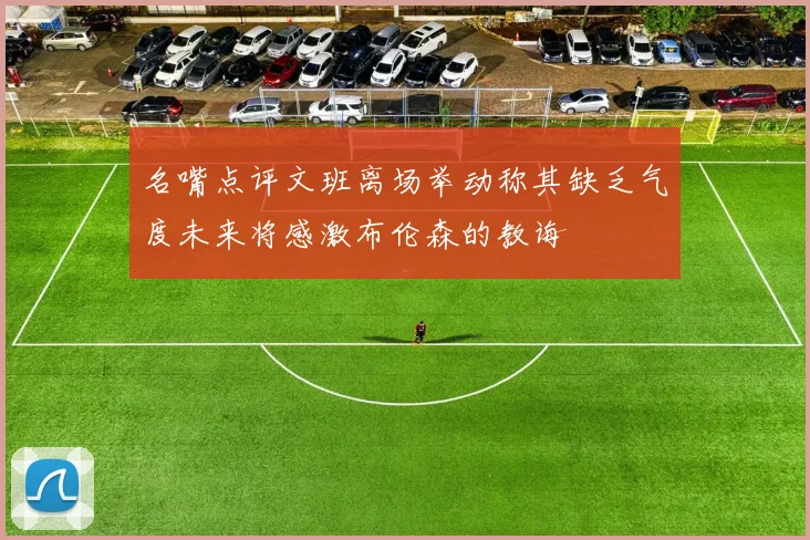名嘴点评文班离场举动称其缺乏气度未来将感激布伦森的教诲