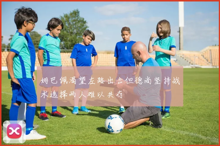 姆巴佩渴望左路出击但德尚坚持战术选择两人难以共存