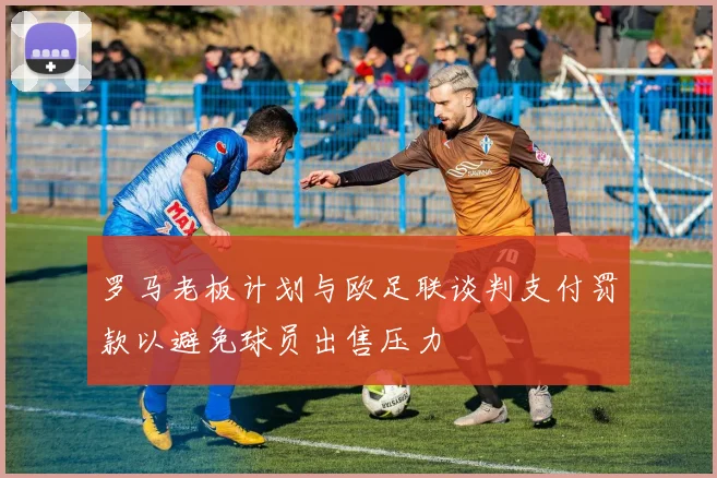 罗马老板计划与欧足联谈判支付罚款以避免球员出售压力
