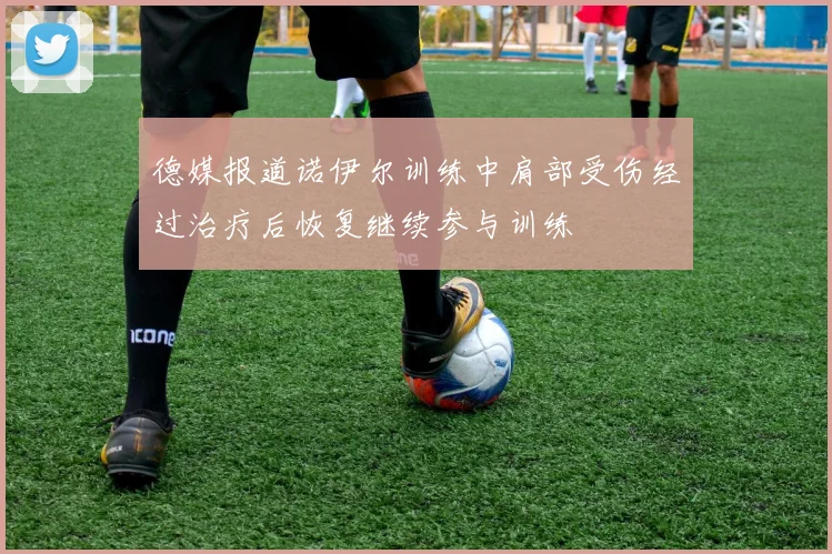 德媒报道诺伊尔训练中肩部受伤经过治疗后恢复继续参与训练