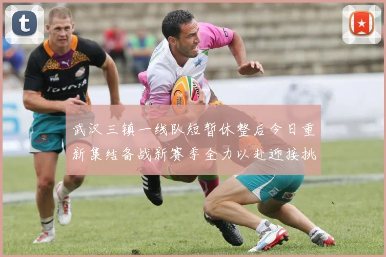 武汉三镇一线队短暂休整后今日重新集结备战新赛季全力以赴迎接挑战