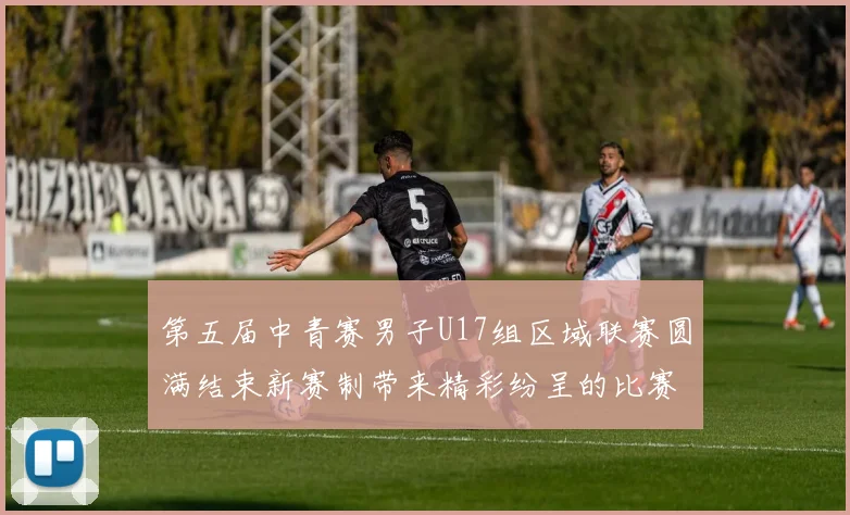 第五届中青赛男子U17组区域联赛圆满结束新赛制带来精彩纷呈的比赛体验
