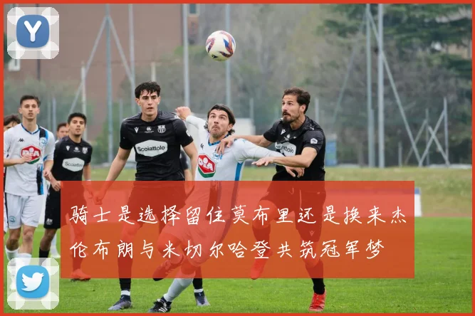 骑士是选择留住莫布里还是换来杰伦布朗与米切尔哈登共筑冠军梦
