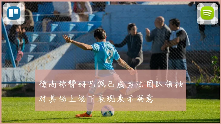 德尚称赞姆巴佩已成为法国队领袖对其场上场下表现表示满意