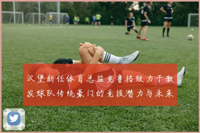 汉堡新任体育总监克鲁格致力于激发球队传统豪门的竞技潜力与未来发展