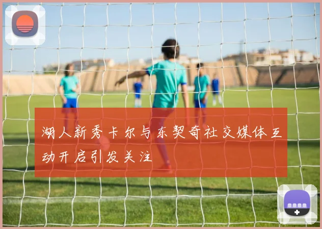 湖人新秀卡尔与东契奇社交媒体互动开启引发关注