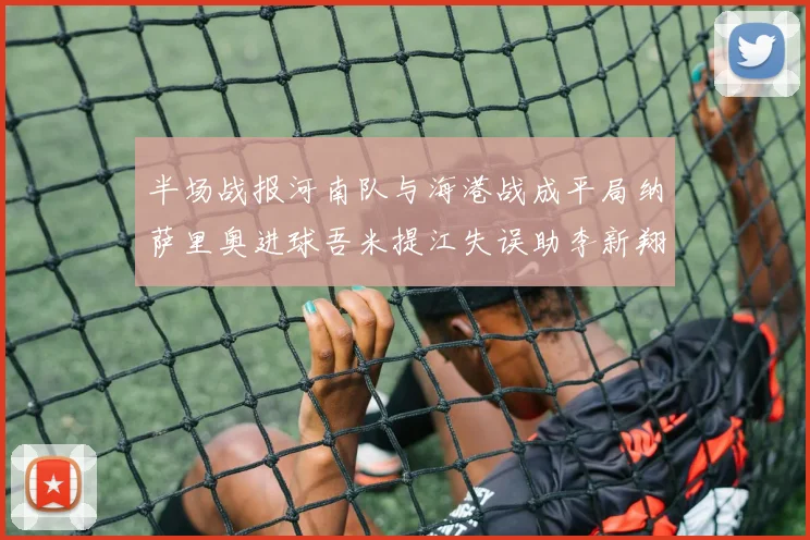 半场战报河南队与海港战成平局纳萨里奥进球吾米提江失误助李新翔扳平
