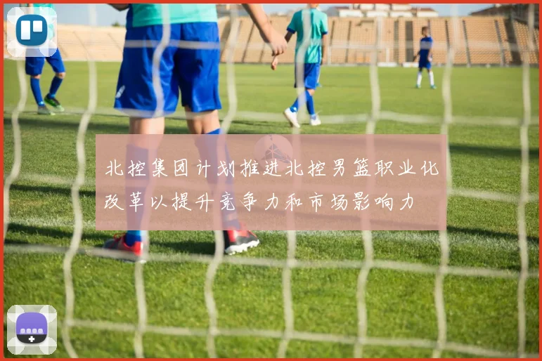 北控集团计划推进北控男篮职业化改革以提升竞争力和市场影响力
