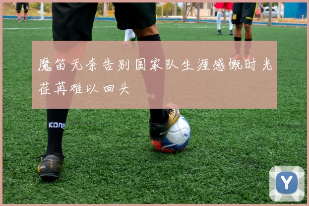 魔笛无奈告别国家队生涯感慨时光荏苒难以回头