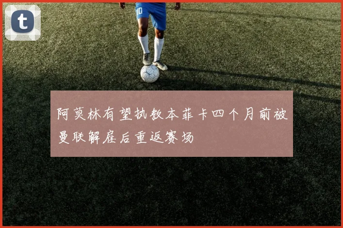 阿莫林有望执教本菲卡四个月前被曼联解雇后重返赛场